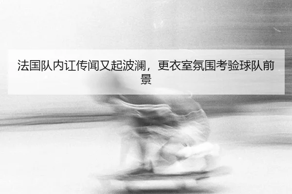 法国队内讧传闻又起波澜，更衣室氛围考验球队前景